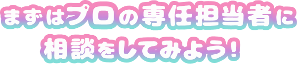 まずはプロの専任担当者に相談をしてみよう！